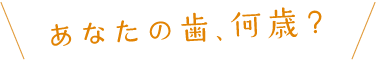 あなたの歯、何歳？