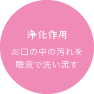 浄化作用：お口の中の汚れを唾液で洗い流す